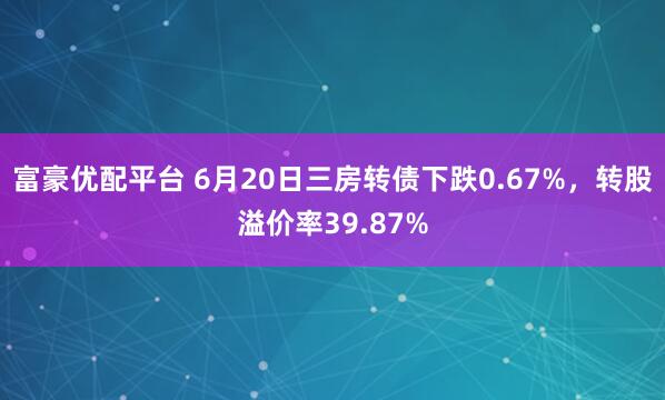 富豪优配平台 6月20日三房转债下跌0.67%，转股溢价率39.87%