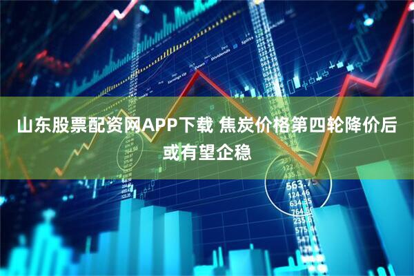 山东股票配资网APP下载 焦炭价格第四轮降价后或有望企稳