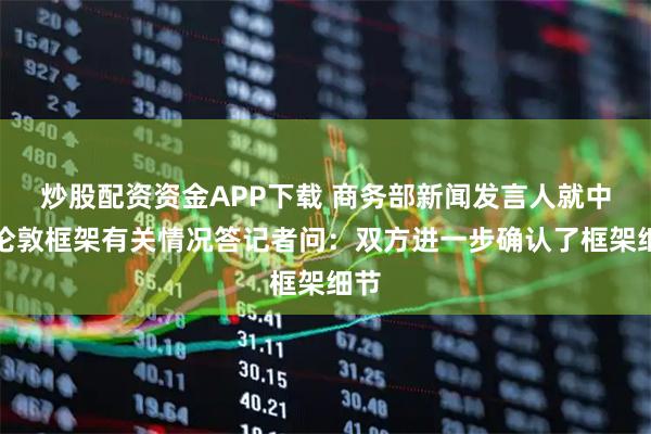 炒股配资资金APP下载 商务部新闻发言人就中美伦敦框架有关情况答记者问：双方进一步确认了框架细节