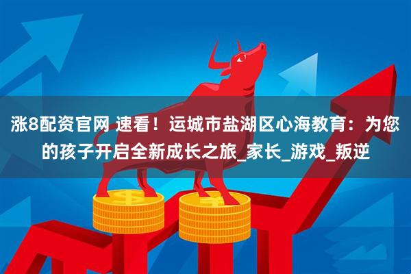 涨8配资官网 速看！运城市盐湖区心海教育：为您的孩子开启全新成长之旅_家长_游戏_叛逆