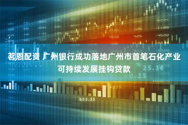 茗恩配资 广州银行成功落地广州市首笔石化产业可持续发展挂钩贷款