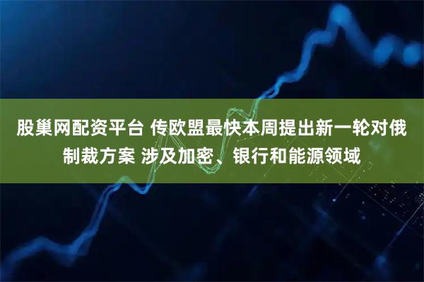 股巢网配资平台 传欧盟最快本周提出新一轮对俄制裁方案 涉及加密、银行和能源领域