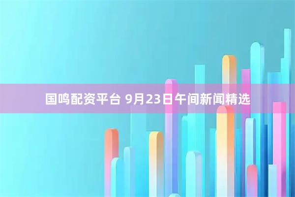 国鸣配资平台 9月23日午间新闻精选